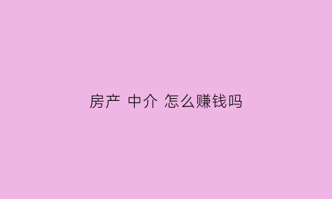 房产中介怎么赚钱吗(房产中介主要靠什么赚钱)
